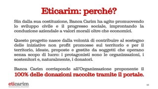 15
Eticarim: perché?
Sin dalla sua costituzione, Banca Carim ha agito promuovendo
lo sviluppo civile e il progresso sociale, improntando la
conduzione aziendale a valori morali oltre che economici.
Questo progetto nasce dalla volontà di contribuire al sostegno
delle iniziative non profit promosse sul territorio e per il
territorio, ideate, proposte e gestite da soggetti che operano
senza scopo di lucro: i protagonisti sono le organizzazioni, i
sostenitori e, naturalmente, i donatori.
Banca Carim corrisponde all'Organizzazione proponente il
100% delle donazioni raccolte tramite il portale.
 