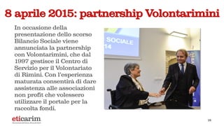 18
8 aprile 2015: partnership Volontarimini
In occasione della
presentazione dello scorso
Bilancio Sociale viene
annunciata la partnership
con Volontarimini, che dal
1997 gestisce il Centro di
Servizio per il Volontariato
di Rimini. Con l’esperienza
maturata consentirà di dare
assistenza alle associazioni
non profit che volessero
utilizzare il portale per la
raccolta fondi.
 