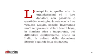 26
auspicio è quello che le
organizzazioni ed i loro
donatori, con passione e
creatività, contagino la rete con la loro
virtuosa attività sociale, inventando
modi sempre nuovi di fare bene il bene,
in maniera etica e trasparente, per
diffondere capillarmente, anche in
Italia, la cultura della donazione
liberale e quindi della solidarietà.
L'
 
