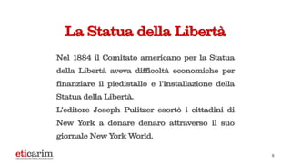 La Statua della Libertà
Nel 1884 il Comitato americano per la Statua
della Libertà aveva difficoltà economiche per
finanziare il piedistallo e l’installazione della
Statua della Libertà.
L’editore Joseph Pulitzer esortò i cittadini di
New York a donare denaro attraverso il suo
giornale New York World.
5
 