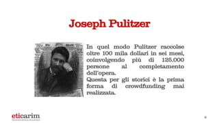 Joseph Pulitzer
In quel modo Pulitzer raccolse
oltre 100 mila dollari in sei mesi,
coinvolgendo più di 125.000
persone al completamento
dell’opera.
Questa per gli storici è la prima
forma di crowdfunding mai
realizzata.
6
 