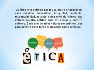 La ética esta definida por los valores y principios de
cada individuo: honestidad, integridad, conducta,
responsabilidad, respeto y una serie de valores que
definen nuestra actitud ante los demás y nuestro
entorno. Cada uno de estos valores son primordiales
para nuestro éxito tanto profesional como personal.
 