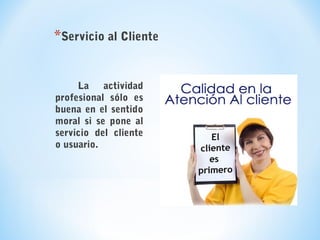 La actividad
profesional sólo es
buena en el sentido
moral si se pone al
servicio del cliente
o usuario.
*Servicio al Cliente
 