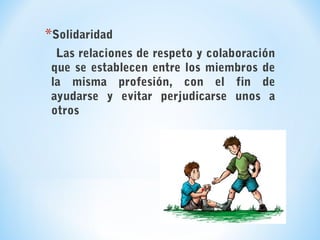 *Solidaridad
Las relaciones de respeto y colaboración
que se establecen entre los miembros de
la misma profesión, con el fin de
ayudarse y evitar perjudicarse unos a
otros
 