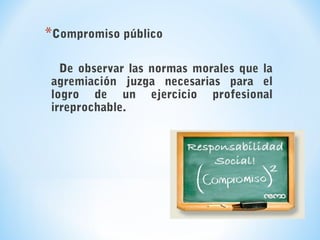 *Compromiso público
De observar las normas morales que la
agremiación juzga necesarias para el
logro de un ejercicio profesional
irreprochable.
 