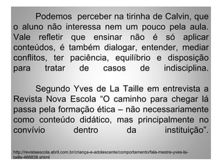 Podemos perceber na tirinha de Calvin, que
o aluno não interessa nem um pouco pela aula.
Vale refletir que ensinar não é só aplicar
conteúdos, é também dialogar, entender, mediar
conflitos, ter paciência, equilíbrio e disposição
para     tratar  de    casos     de   indisciplina.

     Segundo Yves de La Taille em entrevista a
Revista Nova Escola “O caminho para chegar lá
passa pela formação ética – não necessariamente
como conteúdo didático, mas principalmente no
convívio       dentro       da       instituição”.

http;//revistaescola.abril.com.br/criança-e-adolescente/comportamento/fala-mestre-yves-la-
taille-466838.shtml
 