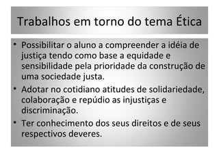 Trabalhos em torno do tema Ética
• Possibilitar o aluno a compreender a idéia de
  justiça tendo como base a equidade e
  sensibilidade pela prioridade da construção de
  uma sociedade justa.
• Adotar no cotidiano atitudes de solidariedade,
  colaboração e repúdio as injustiças e
  discriminação.
• Ter conhecimento dos seus direitos e de seus
  respectivos deveres.
 