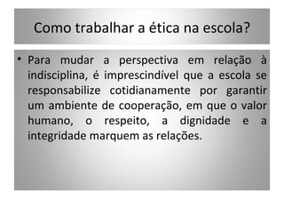 Como trabalhar a ética na escola?
• Para mudar a perspectiva em relação à
  indisciplina, é imprescindível que a escola se
  responsabilize cotidianamente por garantir
  um ambiente de cooperação, em que o valor
  humano, o respeito, a dignidade e a
  integridade marquem as relações.
 