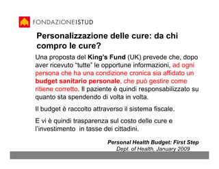 Personalizzazione delle cure: da chi
compro le cure?
Una proposta del King’s Fund (UK) prevede che, dopo
aver ricevuto “tutte” le opportune informazioni, ad ogni
persona che ha una condizione cronica sia affidato un
budget sanitario personale, che può gestire come
ritiene corretto. Il paziente è quindi responsabilizzato su
quanto sta spendendo di volta in volta.
Il budget è raccolto attraverso il sistema fiscale.
E vi è quindi trasparenza sul costo delle cure e
l’investimento in tasse dei cittadini.
                          Personal Health Budget: First Step
                             Dept. of Health, January 2009
 