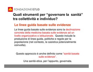 Quali strumenti per “governare la sanità”
tra collettività e individuo?
Le linee guida basate sulle evidenze
Le linee guida basate sulle evidenze sono la declinazione
concreta della medicina basata sulle evidenze ad un
livello organizzativo o istituzionale. Questo include la
produzione di linee guida, politiche e regole per la
popolazione (nel contesto, la casistica potenzialmente
coinvolta).


 Questo approccio è anche definito come “sanità basata
                   sulle evidenze”.
       Una sanità etica, per l’appunto, governata.
 