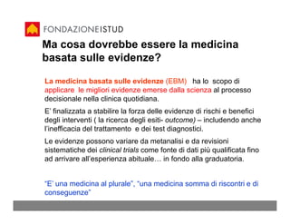 Ma cosa dovrebbe essere la medicina
basata sulle evidenze?

La medicina basata sulle evidenze (EBM) ha lo scopo di
applicare le migliori evidenze emerse dalla scienza al processo
decisionale nella clinica quotidiana.
E’ finalizzata a stabilire la forza delle evidenze di rischi e benefici
degli interventi ( la ricerca degli esiti- outcome) – includendo anche
l’inefficacia del trattamento e dei test diagnostici.
Le evidenze possono variare da metanalisi e da revisioni
sistematiche dei clinical trials come fonte di dati più qualificata fino
ad arrivare all’esperienza abituale… in fondo alla graduatoria.


“E’ una medicina al plurale”, “una medicina somma di riscontri e di
conseguenze”
 