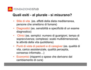 Quali esiti - al plurale - si misurano?
• Stile di vita (es. effetti della dieta mediterranea,
  persone che smettono di fumare)
• Diagnostici (es. sensibilità e specificità di un esame
  diagnostico)
• Clinici (es. semplici: numero di guarigioni, tempo di
  sopravvivenza; complessi: scale multidimensionali,
  le attività della vita quotidiana)
• Punti di vista di pazienti e di caregiver (es. qualità di
  vita, carico assistenziale, qualità percepita,
  consenso informato…)
• Economici (risparmi o spese che derivano dal
  cambiamento di cura)
 