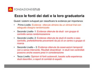 Ecco le fonti dei dati e la loro graduatoria
Questi i sistemi sviluppati per classificare le evidenze per importanza:
•   Primo Livello: Evidenze ottenute almeno da un clinical trial con
    adeguato disegno randomizzato
•   Secondo Livello- 1: Evidenze ottenute da studi con gruppo di
    controllo senza randomizzazione
•   Secondo Livello- 2: Evidenze ottenute da studi di coorte o caso
    controllo, preferibilmente provenienti da più di un centro o gruppo di
    ricerca
•   Secondo Livello – 3: Evidenze ottenute da osservazioni temporali
    con e senza intervento. Risultati straordinari in studi non controllati
    possono anche essere presi in considerazione
•   Terzo Livello: Opinioni di fonti autorevoli, basate sulla esperienza
    studi descrittivi, o report di comitati di esperti.
 