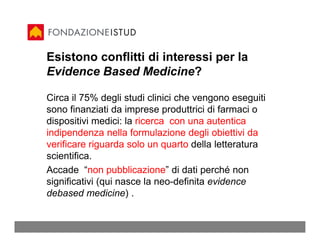 Esistono conflitti di interessi per la
Evidence Based Medicine?

Circa il 75% degli studi clinici che vengono eseguiti
sono finanziati da imprese produttrici di farmaci o
dispositivi medici: la ricerca con una autentica
indipendenza nella formulazione degli obiettivi da
verificare riguarda solo un quarto della letteratura
scientifica.
Accade “non pubblicazione” di dati perché non
significativi (qui nasce la neo-definita evidence
debased medicine) .
 