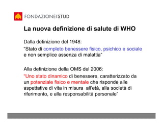La nuova definizione di salute di WHO

Dalla definizione del 1948:
“Stato di completo benessere fisico, psichico e sociale
e non semplice assenza di malattia“

Alla definizione della OMS del 2006:
“Uno stato dinamico di benessere, caratterizzato da
un potenziale fisico e mentale che risponde alle
aspettative di vita in misura all’età, alla società di
riferimento, e alla responsabilità personale”
 