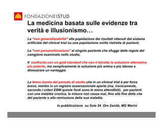 La medicina basata sulle evidenze tra
verità e illusionismo…
La “non generalizzabilità” alla popolazione dei risultati ottenuti dal sistema
artificiale del clinical trial su una popolazione molto ristretta di pazienti,

La “non personalizzazione” al singolo paziente che sfugge dalle regole del
campione esaminato nello studio,

Il confronto con un gold standard che non è talvolta la soluzione alternativa
più potente, ma semplicemente la soluzione più antica e più idonea a
dimostrare un vantaggio


La breve durata del periodo di studio che in un clinical trial è per forza
breve, mentre in un registro osservazionale aperto (ma, ironicamente,
secondo i criteri EBM queste fonti sono le meno attendibili), per pazienti
con una malattia cronica, la misura non cessa mai, fino alla fine della vita
del paziente o alla remissione della sua malattia.

                   In pubblicazione su Sole 24 Ore Sanità, MG Marini
 