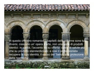 In questo chiostro romanico i capitelli delle colonne sono tutti
diversi, ciascuno un’ opera d’arte, non una serie di prodotti
identici: in sanità, l’accento va su offerta- opera di salute più
che su prodotto standardizzato: e così il professionista
recupera la sua identità, il senso del “bello”, e la protezione
dalla ripetitività
 
