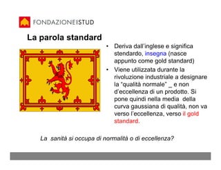 La parola standard
                           • Deriva dall’inglese e significa
                             stendardo, insegna (nasce
                             appunto come gold standard)
                           • Viene utilizzata durante la
                             rivoluzione industriale a designare
                             la “qualità normale” _ e non
                             d’eccellenza di un prodotto. Si
                             pone quindi nella media della
                             curva gaussiana di qualità, non va
                             verso l’eccellenza, verso il gold
                             standard.

   La sanità si occupa di normalità o di eccellenza?
 