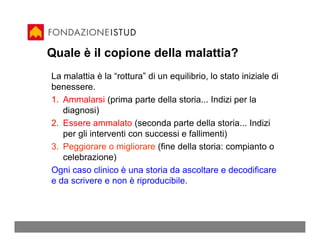 Quale è il copione della malattia?
La malattia è la “rottura” di un equilibrio, lo stato iniziale di
benessere.
1. Ammalarsi (prima parte della storia... Indizi per la
   diagnosi)
2. Essere ammalato (seconda parte della storia... Indizi
   per gli interventi con successi e fallimenti)
3. Peggiorare o migliorare (fine della storia: compianto o
   celebrazione)
Ogni caso clinico è una storia da ascoltare e decodificare
e da scrivere e non è riproducibile.
 