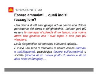 Essere ammalati… quali indizi
raccogliere?
Una donna di 60 anni giunge ad un centro con dolore
persistente del dorso e del ginocchio. Lei non può più
essere la manager d’azienda di un tempo, una nonna
attiva che giocava con i suoi nipoti e non può più
viaggiare.
Le fu diagnostica osteoartrosi e stenosi spinale...
E iniziò una serie di interventi di natura clinica (farmaci
e riabilitazione), psicologica (lavoro sull’autostima) e
sociale (ricerca di un nuovo posto di lavoro e di un
altro ruolo in famiglia)…
 