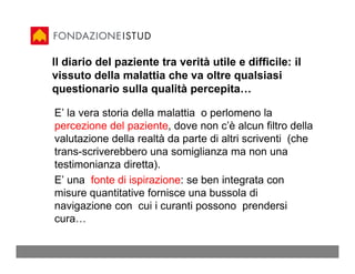 Il diario del paziente tra verità utile e difficile: il
vissuto della malattia che va oltre qualsiasi
questionario sulla qualità percepita…

E’ la vera storia della malattia o perlomeno la
percezione del paziente, dove non c’è alcun filtro della
valutazione della realtà da parte di altri scriventi (che
trans-scriverebbero una somiglianza ma non una
testimonianza diretta).
E’ una fonte di ispirazione: se ben integrata con
misure quantitative fornisce una bussola di
navigazione con cui i curanti possono prendersi
cura…
 