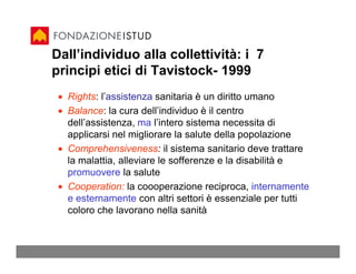 Dall’individuo alla collettività: i 7
principi etici di Tavistock- 1999
 • Rights: l’assistenza sanitaria è un diritto umano
 • Balance: la cura dell’individuo è il centro
   dell’assistenza, ma l’intero sistema necessita di
   applicarsi nel migliorare la salute della popolazione
 • Comprehensiveness: il sistema sanitario deve trattare
   la malattia, alleviare le sofferenze e la disabilità e
   promuovere la salute
 • Cooperation: la coooperazione reciproca, internamente
   e esternamente con altri settori è essenziale per tutti
   coloro che lavorano nella sanità
 