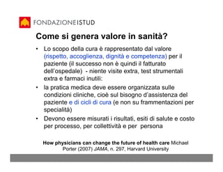 Come si genera valore in sanità?
• Lo scopo della cura è rappresentato dal valore
  (rispetto, accoglienza, dignità e competenza) per il
  paziente (il successo non è quindi il fatturato
  dell’ospedale) - niente visite extra, test strumentali
  extra e farmaci inutili:
• la pratica medica deve essere organizzata sulle
  condizioni cliniche, cioè sul bisogno d’assistenza del
  paziente e di cicli di cura (e non su frammentazioni per
  specialità)
• Devono essere misurati i risultati, esiti di salute e costo
  per processo, per collettività e per persona

  How physicians can change the future of health care Michael
         Porter (2007) JAMA, n. 297, Harvard University
 