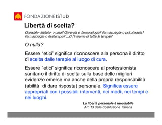 Libertà di scelta?
Ospedale- istituto o casa? Chirurgia o farmacologia? Farmacologia o psicoterapia?
Farmacologia o fisioterapia? ...O l’insieme di tutte le terapie?

O nulla?
Essere “etici” significa riconoscere alla persona il diritto
di scelta dalle terapie al luogo di cura.
Essere “etici” significa riconoscere al professionista
sanitario il diritto di scelta sulla base delle migliori
evidenze emerse ma anche della propria responsabilità
(abilità di dare risposta) personale. Significa essere
appropriati con i possibili interventi, nei modi, nei tempi e
nei luoghi.
                                       La libertà personale è inviolabile
                                        Art. 13 della Costituzione Italiana
 