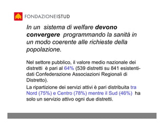 In un sistema di welfare devono
convergere programmando la sanità in
un modo coerente alle richieste della
popolazione.

Nel settore pubblico, il valore medio nazionale dei
distretti è pari al 64% (539 distretti su 841 esistenti-
dati Confederazione Associazioni Regionali di
Distretto).
La ripartizione dei servizi attivi è pari distribuita tra
Nord (75%) e Centro (78%) mentre il Sud (46%) ha
solo un servizio attivo ogni due distretti.
 