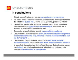 In conclusione
•    Etica è una definizione a metà tra uso, costume e norma morale
•    Nei paesi “civili” il sistema di welfare garantisce una buona permanenza
     dei cittadini in questa vita (scuola, sanità, povertà, pensione, cultura)
•    La medicina basata sulle evidenze, seppure con una sua importante
     valenza storica, è oggetto di critica metodologica, soprattutto per la
     difficoltà di personalizzazione dei risultati
•    Standard è una definizione a metà tra normalità e eccellenza
•    La cura basata sulla narrazione è uno strumento di ascolto intelligente e
     personalizzazione delle cure, limitando il rischio di annichilimento e burn
     out da “standard” …
•    La scelta di cura può avvenire sia da parte della triade paziente
     /cittadino /individuo, sia da parte della triade medico/cittadino/ individuo
•    Vi sono forti disequità di servizi tra Nord Centro e Sud nel nostro paese,
     che limitano alla triade del paziente e alla triade del professionista
     sanitario una scelta etica e consapevole
 
