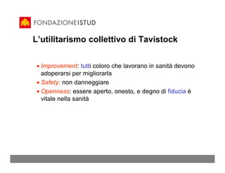 L’utilitarismo collettivo di Tavistock


 • Improvement: tutti coloro che lavorano in sanità devono
   adoperarsi per migliorarla
 • Safety: non danneggiare
 • Openness: essere aperto, onesto, e degno di fiducia è
   vitale nella sanità
 