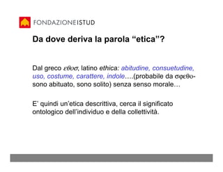 Da dove deriva la parola “etica”?


Dal greco εθοσ, latino ethica: abitudine, consuetudine,
uso, costume, carattere, indole….(probabile da σϕεθο-
sono abituato, sono solito) senza senso morale…

E’ quindi un’etica descrittiva, cerca il significato
ontologico dell’individuo e della collettività.
 