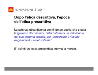 Dopo l’etica descrittiva, l’epoca
dell’etica prescrittiva

La scienza etica diventa con il tempo quella che studia
il “governo dei costumi, della cultura di un individuo e
del suo sistema sociale, per preservare il rispetto
degli individui e del sistema”.

E’ quindi un’ etica prescrittiva, norma la morale.
 