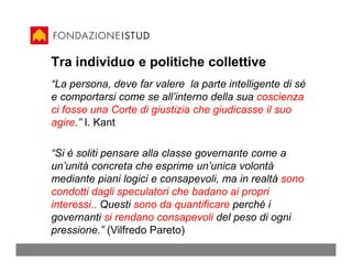 Tra individuo e politiche collettive
“La persona, deve far valere la parte intelligente di sé
e comportarsi come se all’interno della sua coscienza
ci fosse una Corte di giustizia che giudicasse il suo
agire.” I. Kant

“Si è soliti pensare alla classe governante come a
un’unità concreta che esprime un’unica volontà
mediante piani logici e consapevoli, ma in realtà sono
condotti dagli speculatori che badano ai propri
interessi.. Questi sono da quantificare perché i
governanti si rendano consapevoli del peso di ogni
pressione.” (Vilfredo Pareto)
 