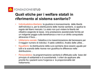 Quali etiche per i welfare statali in
riferimento al sistema sanitario?
•   Individualistico-libertario: la giustizia è riconoscimento delle libertà
    dell'individuo e, per la distribuzione delle risorse sanitarie, si applica la
    regola del libero mercato. Lo stato non può violare la libertà del
    cittadino esigendo le tasse. Una prestazione assistenziale fornita ad
    un indigente poggia sulla beneficenza e non è un diritto conquistato
    attraverso il fisco…
•   Utilitarismo sociale: l'obiettivo è la massimizzazione del benessere per
    il maggior numero di individui. Il saldo collettivo. Analisi delle utilità…
•   Egualitario: la distribuzione della cura sanitaria deve essere uguale per
    tutti e la scarsità delle risorse non giustifica le differenze nella
    distribuzione…
•   Personalistico: la programmazione sanitaria è effettuata sulla base del
    principio di solidarietà e di sussidiarietà. I criteri da applicare alle
    priorità fra i pazienti sono l'urgenza e la proporzionalità del
    trattamento.
 