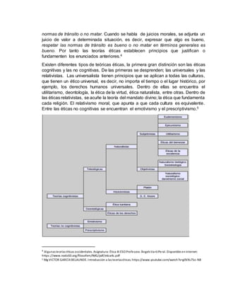 normas de tránsito o no matar. Cuando se habla de juicios morales, se adjunta un
juicio de valor a determinada situación, es decir, expresar que algo es bueno,
respetar las normas de tránsito es bueno o no matar en términos generales es
bueno. Por tanto las teorías éticas establecen principios que justifican o
fundamenten los enunciados anteriores.4
Existen diferentes tipos de teóricas éticas, la primera gran distinción son las éticas
cognitivas y las no cognitivas. De las primeras se desprenden; las universales y las
relativistas. Las universalista tienen principios que se aplican a todas las culturas,
que tienen un ético universal, es decir, no importa el tiempo o el lugar histórico, por
ejemplo, los derechos humanos universales. Dentro de ellas se encuentra el
utilitarismo, deontología, la ética de la virtud, ética naturalista, entre otras. Dentro de
las éticas relativistas, se acuñe la teoría del mandato divino; la ética que fundamenta
cada religión. El relativismo moral, que apunta a que cada cultura es equivalente.
Entre las éticas no cognitivas se encuentran el emotivismo y el prescriptivismo.5
4 Algunasteorías éticas occidentales. Asignatura: Ética 4t ESO Profesora: ÀngelsVaróPeral. Disponible eninternet:
https://www.nodo50.org/filosofem/IMG/pdf/etica4c.pdf
5 Mg VICTOR GARCÍA BELAUNDE. Introducción a las teoríaséticas. https://www.youtube.com/watch?v=g0VXs7So-N8
 