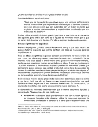 ¿Cómo clasificar las teorías éticas? ¿Qué criterios utilizar?
Sostiene la filósofa española Cortina:
"Cada una de las vertientes constituye, pues, una vertiente del fenómeno
total de la moralidad, que no puede ser eliminada por la vertiente contraria,
sino que ambas tienen que ser superadas por un tercer elemento que
englobe a ambas, conservándolas y superándolas, mostrando que son
momentos del tercero." 6
Cortina utiliza un criterio didáctico, puesto que frente a una forma de acción existe
otra opuesta, pero ambas son parte de la riqueza del fenómeno moral, por lo que
no es tan fácil desechar una de ellas. Por ello se exponen teorías contrapuestas.
Éticas cognitivas y no cognitivas
Frente a la pregunta, ¿Puedo conocer lo que está bien y lo que debo hacer?, se
pueden hallar la respuesta que permite clarificar ésta ética. La respuesta para las
cognitivas es sí.
Para las éticas cognitivas es posible conocer racionalmente la validez moral de
una norma, así mismo argumentar y demostrar la corrección o incorrección de las
mismas. Para estas éticas el ámbito moral forma parte del conocimiento humano,
por lo que sus enunciados pueden ser verdaderos o falsos. O sea, los juicios como
“el placer es el bien” o “la sinceridad es buena” pueden ser verdaderos o falsos y el
ser humano puede conocer esta verdad o falsedad porque tiene la capacidad de
hacerlo. La moral es un saber racional que permite llegar a acuerdos intersubjetivos7
racionalmente fundamentados porque existe una racionalidad práctica que funciona
de forma análoga a como funciona la racionalidad teórica.8
Sostienen que “bueno” es una propiedad o cualidad de determinada acción o norma
y, por tanto, decir que ello es bueno es una proposición descriptiva, que será
verdadera o falsa según que X sea realmente bueno o no. En consecuencia, un
enunciado de este tipo nos aporta un conocimiento nuevo acerca de X.
Se comprueba su veracidad en la medida en que el enuncia sea puesto a prueba y
comprobado. Algunas éticas de esta índole son:
 Hedonismo: es la teoría ética que identifica el bien con el placer. Epicuro y
su propuesta hedonista más relevante; utilizar la razón para examinar de
forma serena y cuidadosa el beneficio o el daño que se siguen de cada una
6 MIGUEL ÁNGEL POLO SANTILLÁN. Principales clasificaciones éticasethics:maln clasifications.Escritura y
Pensamiento. AÑo X, No 21, 2007,61-82.Pag.68.
7 Intersubjetivo:RAE “Que sucede en la comunicación intelectual o afectiva entre dos o más sujetos.”
8 La vida moral y la reflexión ética.Teorías éticas
 