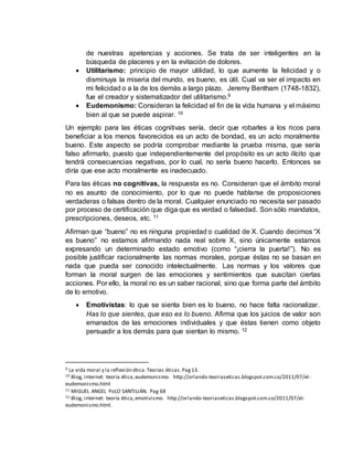 de nuestras apetencias y acciones. Se trata de ser inteligentes en la
búsqueda de placeres y en la evitación de dolores.
 Utilitarismo: principio de mayor utilidad, lo que aumente la felicidad y o
disminuya la miseria del mundo, es bueno, es útil. Cual va ser el impacto en
mi felicidad o a la de los demás a largo plazo. Jeremy Bentham (1748-1832),
fue el creador y sistematizador del utilitarismo.9
 Eudemonismo: Consideran la felicidad el fin de la vida humana y el máximo
bien al que se puede aspirar. 10
Un ejemplo para las éticas cognitivas sería, decir que robarles a los ricos para
beneficiar a los menos favorecidos es un acto de bondad, es un acto moralmente
bueno. Este aspecto se podría comprobar mediante la prueba misma, que sería
falso afirmarlo, puesto que independientemente del propósito es un acto ilícito que
tendrá consecuencias negativas, por lo cual, no sería bueno hacerlo. Entonces se
diría que ese acto moralmente es inadecuado.
Para las éticas no cognitivas, la respuesta es no. Consideran que el ámbito moral
no es asunto de conocimiento, por lo que no puede hablarse de proposiciones
verdaderas o falsas dentro de la moral. Cualquier enunciado no necesita ser pasado
por proceso de certificación que diga que es verdad o falsedad. Son sólo mandatos,
prescripciones, deseos, etc. 11
Afirman que “bueno” no es ninguna propiedad o cualidad de X. Cuando decimos “X
es bueno” no estamos afirmando nada real sobre X, sino únicamente estamos
expresando un determinado estado emotivo (como “¡cierra la puerta!”). No es
posible justificar racionalmente las normas morales, porque éstas no se basan en
nada que pueda ser conocido intelectualmente. Las normas y los valores que
forman la moral surgen de las emociones y sentimientos que suscitan ciertas
acciones. Por ello, la moral no es un saber racional, sino que forma parte del ámbito
de lo emotivo.
 Emotivistas: lo que se sienta bien es lo bueno, no hace falta racionalizar.
Has lo que sientes, que eso es lo bueno. Afirma que los juicios de valor son
emanados de las emociones individuales y que éstas tienen como objeto
persuadir a los demás para que sientan lo mismo. 12
9 La vida moral y la reflexión ética.Teorías éticas.Pag13.
10 Blog, internet: teoría ética,eudemonismo. http://orlando-teoriaseticas.blogspot.com.co/2011/07/el-
eudemonismo.html
11 MIGUEL ANGEL PoLO SANTILIÁN. Pag 68
12 Blog, internet: teoría ética,emotivismo. http://orlando-teoriaseticas.blogspot.com.co/2011/07/el-
eudemonismo.html.
 