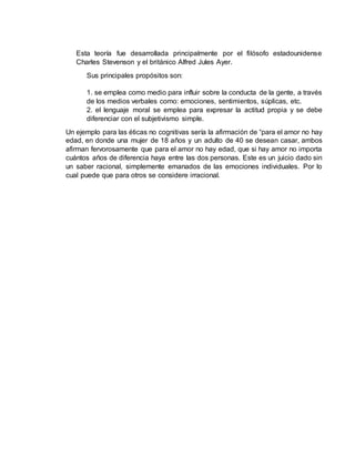 Esta teoría fue desarrollada principalmente por el filósofo estadounidense
Charles Stevenson y el británico Alfred Jules Ayer.
Sus principales propósitos son:
1. se emplea como medio para influir sobre la conducta de la gente, a través
de los medios verbales como: emociones, sentimientos, súplicas, etc.
2. el lenguaje moral se emplea para expresar la actitud propia y se debe
diferenciar con el subjetivismo simple.
Un ejemplo para las éticas no cognitivas sería la afirmación de “para el amor no hay
edad, en donde una mujer de 18 años y un adulto de 40 se desean casar, ambos
afirman fervorosamente que para el amor no hay edad, que si hay amor no importa
cuántos años de diferencia haya entre las dos personas. Este es un juicio dado sin
un saber racional, simplemente emanados de las emociones individuales. Por lo
cual puede que para otros se considere irracional.
 