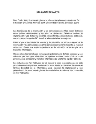 UTILIZACIÓN DE LAS TIC
Díaz Cuello, Ketty. Las tecnologías de la información y las comunicaciones. En:
Educación En La Web. Mayo de 2014. Universidad de Sucre. Sincelejo- Sucre.
Las tecnologías de la información y las comunicaciones (TIC) hacen distinción
entre países desarrollados y en vías de desarrollo. Debemos realizar la
implantación y uso de las TIC teniendo en cuenta las peculiaridades de cada país,
con el objetivo de que las TIC beneficie a la sociedad en su conjunto.
Pese a que el fenómeno de Internet y la utilización de las tecnologías de la
información y las comunicaciones (TIC) parecen relativamente reciente, la realidad
no es así. Existe una amplia experiencia en la utilización de tecnología para
transmitir información.
Hoy en día estas tecnologías forman parte prácticamente de toda sociedad y son
utilizadas por una gran diversidad de agentes sociales, tanto públicos como
privados, para almacenar y transmitir información de una forma rápida y cómoda.
Los individuos se han habituado de tal manera a estas tecnologías que se está
produciendo una importante trasformación en el ámbito social de tal forma que el
término Sociedad de la información, para expresar la implantación y uso
generalizado de estas tecnologías en las sociedades actuales se han convertido
en muy habituales.