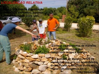 LOCALIZAÇÃO RELATIVA
Com o planeamento e colocação
cuidada dos elementos, criamos
funções eficientes entre eles.




                                 “Colocar os elementos de maneira
                                 a criar inter-ligações que
                                 conservem tempo e energia.”

                                 “É o número de ligações entre os
                                 elementos que cria um ecossistema
                                 diversificado e saudável e não o
                                 número de elementos em si.”
                                                     Toby Hemenway
 