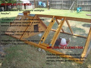 MÚTIPLAS FUNÇÕES
“Cada elemento deve cumprir múltiplas
funções”.

“Escolher e colocar cada elementos num
sistema onde possa cumprir o maior
número possível de funções.”

“Ao interligar os elementos criamos um
sistema mais estável.”

“Empilhar os elementos no espaço e no
tempo.” - Toby Hemenway
                                         MÚLTIPLOS ELEMENTOS

                                         Funções importantes devem ser
                                         apoiadas por vários elementos (agua,
                                         energia, comida, protecção do fogo,
                                         etc...)
 