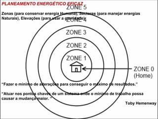 PLANEAMENTO ENERGÉTICO EFICAZ

Zonas (para conservar energia Humana), Sectores (para manejar energias
Naturais), Elevações (para usar a gravidade)




“Fazer o mínimo de alterações para conseguir o máximo de resultados.”

“Atuar nos pontos chaves de um sistema onde o mínimo de trabalho possa
causar a mudança maior. “
                                                             Toby Hemenway
 