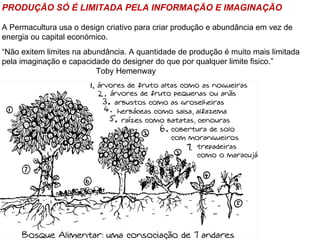 PRODUÇÃO SÓ É LIMITADA PELA INFORMAÇÃO E IMAGINAÇÃO

A Permacultura usa o design criativo para criar produção e abundância em vez de
energia ou capital económico.
“Não exitem limites na abundância. A quantidade de produção é muito mais limitada
pela imaginação e capacidade do designer do que por qualquer limite fisico.”
                          Toby Hemenway
 