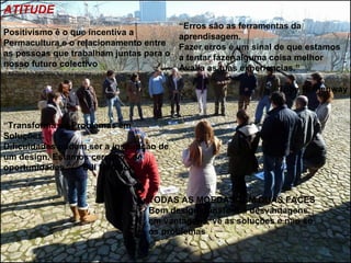 ATITUDE
                                       “Erros são as ferramentas da
Positivismo é o que incentiva a        aprendisagem.
Permacultura e o relacionamento entre  Fazer erros é um sinal de que estamos
as pessoas que trabalham juntas para o a tentar fazer alguma coisa melhor
nosso futuro colectivo                 Avalia as tuas experiencias.”

                                                              Toby Hemenway



“Transforma os Problemas em
Soluções.
Dificuldades podem ser a inspiração de
um design. Estamos cercados de
oportunidades.”— Bill Mollison


                                 TODAS AS MOEDAS TEM DUAS FACES
                                 Bom design transforma desvantagens
                                 em vantagens; vê as soluções e não só
                                 os problemas
 