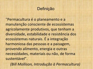 Definição

"Permacultura é o planeamento e a
manutenção consciente de ecossistemas
agricolamente produtivos, que tenham a
diversidade, estabilidade e resistência dos
ecossistemas naturais. É a integração
harmoniosa das pessoas e a paisagem,
provendo alimento, energia e outras
necessidades, materiais ou não, de forma
sustentável".
   (Bill Mollison, Introdução à Permacultura)
 