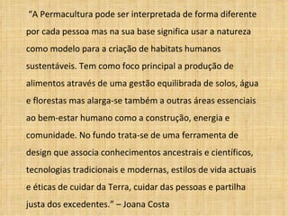 “A Permacultura pode ser interpretada de forma diferente
por cada pessoa mas na sua base significa usar a natureza
como modelo para a criação de habitats humanos
sustentáveis. Tem como foco principal a produção de
alimentos através de uma gestão equilibrada de solos, água
e florestas mas alarga-se também a outras áreas essenciais
ao bem-estar humano como a construção, energia e
comunidade. No fundo trata-se de uma ferramenta de
design que associa conhecimentos ancestrais e científicos,
tecnologias tradicionais e modernas, estilos de vida actuais
e éticas de cuidar da Terra, cuidar das pessoas e partilha
justa dos excedentes.” – Joana Costa
 