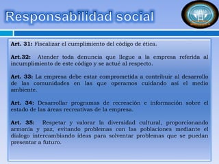 Art. 31: Fiscalizar el cumplimiento del código de ética.
Art.32: Atender toda denuncia que llegue a la empresa referida al
incumplimiento de este código y se actué al respecto.
Art. 33: La empresa debe estar comprometida a contribuir al desarrollo
de las comunidades en las que operamos cuidando así el medio
ambiente.
Art. 34: Desarrollar programas de recreación e información sobre el
estado de las áreas recreativas de la empresa.
Art. 35: Respetar y valorar la diversidad cultural, proporcionando
armonía y paz, evitando problemas con las poblaciones mediante el
dialogo intercambiando ideas para solventar problemas que se puedan
presentar a futuro.
 