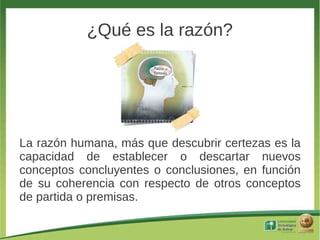 ¿Qué es la razón?




La razón humana, más que descubrir certezas es la
capacidad de establecer o descartar nuevos
conceptos concluyentes o conclusiones, en función
de su coherencia con respecto de otros conceptos
de partida o premisas.
 