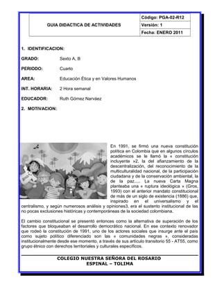 GUIA DIDACTICA DE ACTIVIDADES
Código: PGA-02-R12
Versión: 1
Fecha: ENERO 2011
1. IDENTIFICACION:
GRADO: Sexto A, B
PERIODO: Cuarto
AREA: Educación Ética y en Valores Humanos
INT. HORARIA: 2 Hora semanal
EDUCADOR: Ruth Gómez Narváez
2. MOTIVACION:
En 1991, se firmó una nueva constitución
política en Colombia que en algunos círculos
académicos se le llamó la « constitución
incluyente »2, la del afianzamiento de la
descentralización, del reconocimiento de la
multiculturalidad nacional, de la participación
ciudadana y de la conservación ambiental, la
de la paz..... La nueva Carta Magna
planteaba una « ruptura ideológica » (Gros,
1993) con el anterior mandato constitucional
de más de un siglo de existencia (1886) que,
inspirado en el universalismo y el
centralismo, y según numerosos análisis y opiniones3, era el sustento institucional de las
no pocas exclusiones históricas y contemporáneas de la sociedad colombiana.
El cambio constitucional se presentó entonces como la alternativa de superación de los
factores que bloqueaban el desarrollo democrático nacional. En ese contexto renovador
que rodeó la constitución de 1991, uno de los actores sociales que insurge ante el país
como sujeto político diferenciado son las « comunidades negras », consideradas
institucionalmente desde ese momento, a través de sus artículo transitorio 55 - AT55, como
grupo étnico con derechos territoriales y culturales específicos.
COLEGIO NUESTRA SEÑORA DEL ROSARIO
ESPINAL – TOLIMA
 